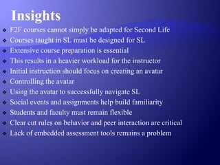 Insights
❖ F2F courses cannot simply be adapted for Second Life
❖ Courses taught in SL must be designed for SL
❖ Extensive course preparation is essential
❖ This results in a heavier workload for the instructor
❖ Initial instruction should focus on creating an avatar
❖ Controlling the avatar
❖ Using the avatar to successfully navigate SL
❖ Social events and assignments help build familiarity
❖ Students and faculty must remain flexible
❖ Clear cut rules on behavior and peer interaction are critical
❖ Lack of embedded assessment tools remains a problem
 