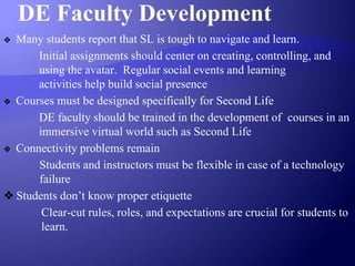 DE Faculty Development
❖ Many students report that SL is tough to navigate and learn.
Initial assignments should center on creating, controlling, and
using the avatar. Regular social events and learning
activities help build social presence
❖ Courses must be designed specifically for Second Life
DE faculty should be trained in the development of courses in an
immersive virtual world such as Second Life
❖ Connectivity problems remain
Students and instructors must be flexible in case of a technology
failure
❖ Students don’t know proper etiquette
Clear-cut rules, roles, and expectations are crucial for students to
learn.
 