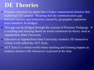 DE Theories
❖ Distance education by nature has a higher transactional distance that
traditional F2F courses. Meaning that the communication gap
between learners and instructors caused by geographic separation
must somehow be bridged
❖ This gap can be bridged through the concept of Presence Pedagogy. It
is teaching and learning based on social constructivist theory used at
Appalachian State University
❖ Educators at Appalachian State University created a 3D immersive
virtual world called the AET Zone.
❖ AET Zone is a virtual world where teaching and learning happen as
students interact with whomever is present at the time
 