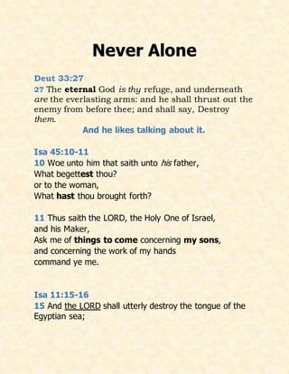 Never Alone
Deut 33:27
27 The eternal God is thy refuge, and underneath
are the everlasting arms: and he shall thrust out the
enemy from before thee; and shall say, Destroy
them.
And he likes talking about it.
Isa 45:10-11
10 Woe unto him that saith unto his father,
What begettest thou?
or to the woman,
What hast thou brought forth?
11 Thus saith the LORD, the Holy One of Israel,
and his Maker,
Ask me of things to come concerning my sons,
and concerning the work of my hands
command ye me.
Isa 11:15-16
15 And the LORD shall utterly destroy the tongue of the
Egyptian sea;
 