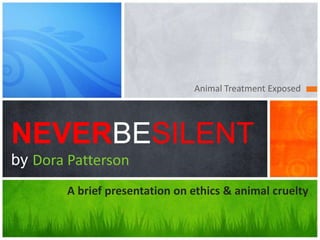 Animal Treatment Exposed




NEVERBESILENT
by Dora Patterson
        A brief presentation on ethics & animal cruelty
 