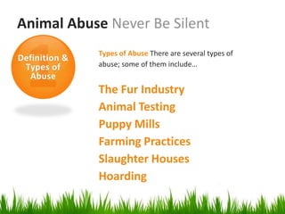 Animal Abuse Never Be Silent
               Types of Abuse There are several types of
Definition &
 Types of      abuse; some of them include…
  Abuse
               The Fur Industry
               Animal Testing
               Puppy Mills
               Farming Practices
               Slaughter Houses
               Hoarding
 