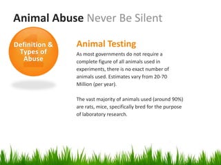 Animal Abuse Never Be Silent

Definition &   Animal Testing
 Types of      As most governments do not require a
  Abuse        complete figure of all animals used in
               experiments, there is no exact number of
               animals used. Estimates vary from 20-70
               Million (per year).

               The vast majority of animals used (around 90%)
               are rats, mice, specifically bred for the purpose
               of laboratory research.
 