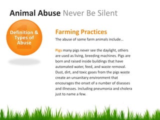 Animal Abuse Never Be Silent

Definition &   Farming Practices
 Types of      The abuse of some farm animals include…
  Abuse
               Pigs many pigs never see the daylight, others
               are used as living, breeding machines. Pigs are
               born and raised inside buildings that have
               automated water, feed, and waste removal.
               Dust, dirt, and toxic gases from the pigs waste
               create an unsanitary environment that
               encourages the onset of a number of diseases
               and illnesses. Including pneumonia and cholera
               just to name a few.
 