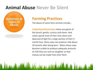 Animal Abuse Never Be Silent

Definition &   Farming Practices
 Types of      The abuse of some farm animals include…
  Abuse
               Cattle/Cows/Veal Calves these are giants of
               the bunch; gentle, curious and clever. Veal
               calves spend most of their lives alone and
               deprived of light for a large portion of their 4
               month lives. Dairy cows can produce milk about
               10 months after being born. When these cows
               become unable to produce adequate amounts
               of milk they are sent to slaughter so that
               money can be made from their flesh.
 