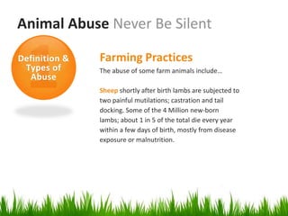 Animal Abuse Never Be Silent

Definition &   Farming Practices
 Types of      The abuse of some farm animals include…
  Abuse
               Sheep shortly after birth lambs are subjected to
               two painful mutilations; castration and tail
               docking. Some of the 4 Million new-born
               lambs; about 1 in 5 of the total die every year
               within a few days of birth, mostly from disease
               exposure or malnutrition.
 
