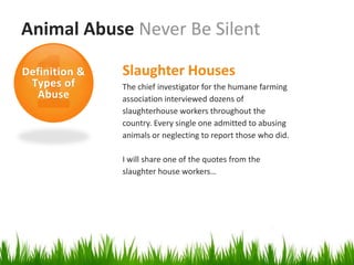 Animal Abuse Never Be Silent

Definition &   Slaughter Houses
 Types of      The chief investigator for the humane farming
  Abuse        association interviewed dozens of
               slaughterhouse workers throughout the
               country. Every single one admitted to abusing
               animals or neglecting to report those who did.

               I will share one of the quotes from the
               slaughter house workers…
 
