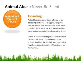 Animal Abuse Never Be Silent

Definition &   Hoarding
 Types of      Animal hoarding sometimes referred to as
  Abuse        collecting continues to struggle with public
               misconception. Law enforcement often view
               hoarders to be someone who meant well but
               the situation got out of hand down the street.

               Denial of the inability to provide this minimum
               care and the impact of the failure on the
               animals dwelling. While their intentions might
               have been good, the reality of hoarding is far
               from sweet.
 