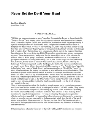 Never Bet the Devil Your Head
by Edgar Allan Poe
(published 1850)
A TALE WITH A MORAL
"CON tal que las costumbres de un autor," says Don Thomas de las Torres, in the preface to his
"Amatory Poems" "sean puras y castas, importo muy poco que no sean igualmente severas sus
obras" -- meaning, in plain English, that, provided the morals of an author are pure personally, it
signifies nothing what are the morals of his books. We presume that Don Thomas is now in
Purgatory for the assertion. It would be a clever thing, too, in the way of poetical justice, to keep
him there until his "Amatory Poems" get out of print, or are laid definitely upon the shelf through
lack of readers. Every fiction should have a moral; and, what is more to the purpose, the critics
have discovered that every fiction has. Philip Melanchthon, some time ago, wrote a commentary
upon the "Batrachomyomachia," and proved that the poet's object was to excite a distaste for
sedition. Pierre la Seine, going a step farther, shows that the intention was to recommend to
young men temperance in eating and drinking. Just so, too, Jacobus Hugo has satisfied himself
that, by Euenis, Homer meant to insinuate John Calvin; by Antinous, Martin Luther; by the
Lotophagi, Protestants in general; and, by the Harpies, the Dutch. Our more modern Scholiasts
are equally acute. These fellows demonstrate a hidden meaning in "The Antediluvians," a parable
in Powhatan," new views in "Cock Robin," and transcendentalism in "Hop O' My Thumb." In
short, it has been shown that no man can sit down to write without a very profound design. Thus
to authors in general much trouble is spared. A novelist, for example, need have no care of his
moral. It is there -- that is to say, it is somewhere -- and the moral and the critics can take care of
themselves. When the proper time arrives, all that the gentleman intended, and all that he did not
intend, will be brought to light, in the "Dial," or the "Down-Easter," together with all that he
ought to have intended, and the rest that he clearly meant to intend: -- so that it will all come
very straight in the end.
There is no just ground, therefore, for the charge brought against me by certain ignoramuses --
that I have never written a moral tale, or, in more precise words, a tale with a moral. They are not
the critics predestined to bring me out, and develop my morals: -- that is the secret. By and by
the "North American Quarterly Humdrum" will make them ashamed of their stupidity. In the
meantime, by way of staying execution -- by way of mitigating the accusations against me -- I
offer the sad history appended, -- a history about whose obvious moral there can be no question
whatever, since he who runs may read it in the large capitals which form the title of the tale. I
should have credit for this arrangement -- a far wiser one than that of La Fontaine and others,
who reserve the impression to be conveyed until the last moment, and thus sneak it in at the fag
end of their fables.
Defuncti injuria ne afficiantur was a law of the twelve tables, and De mortuis nil nisi bonum is
 
