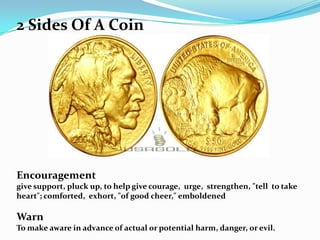 2 Sides Of A Coin




Encouragement
give support, pluck up, to help give courage, urge, strengthen, "tell to take
heart"; comforted, exhort, "of good cheer," emboldened

Warn
To make aware in advance of actual or potential harm, danger, or evil.
 