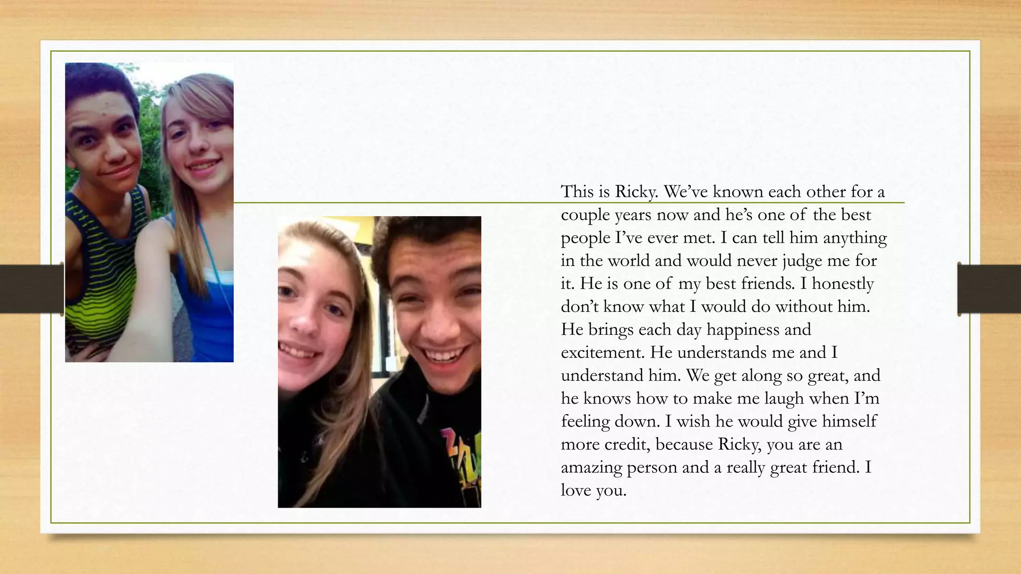 This is Ricky. We’ve known each other for a
couple years now and he’s one of the best
people I’ve ever met. I can tell him anything
in the world and would never judge me for
it. He is one of my best friends. I honestly
don’t know what I would do without him.
He brings each day happiness and
excitement. He understands me and I
understand him. We get along so great, and
he knows how to make me laugh when I’m
feeling down. I wish he would give himself
more credit, because Ricky, you are an
amazing person and a really great friend. I
love you.
 