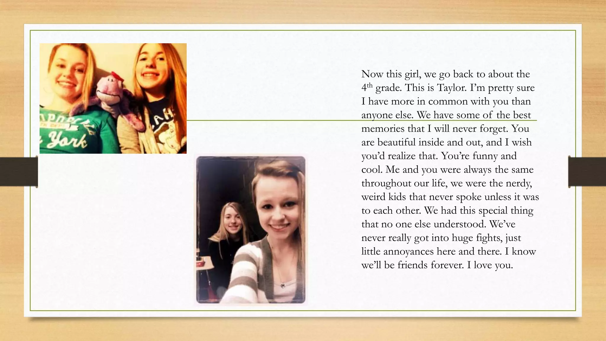 Now this girl, we go back to about the
4th grade. This is Taylor. I’m pretty sure
I have more in common with you than
anyone else. We have some of the best
memories that I will never forget. You
are beautiful inside and out, and I wish
you’d realize that. You’re funny and
cool. Me and you were always the same
throughout our life, we were the nerdy,
weird kids that never spoke unless it was
to each other. We had this special thing
that no one else understood. We’ve
never really got into huge fights, just
little annoyances here and there. I know
we’ll be friends forever. I love you.
 