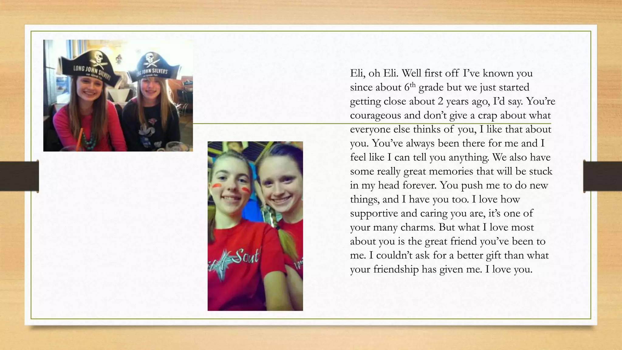 Eli, oh Eli. Well first off I’ve known you
since about 6th grade but we just started
getting close about 2 years ago, I’d say. You’re
courageous and don’t give a crap about what
everyone else thinks of you, I like that about
you. You’ve always been there for me and I
feel like I can tell you anything. We also have
some really great memories that will be stuck
in my head forever. You push me to do new
things, and I have you too. I love how
supportive and caring you are, it’s one of
your many charms. But what I love most
about you is the great friend you’ve been to
me. I couldn’t ask for a better gift than what
your friendship has given me. I love you.
 