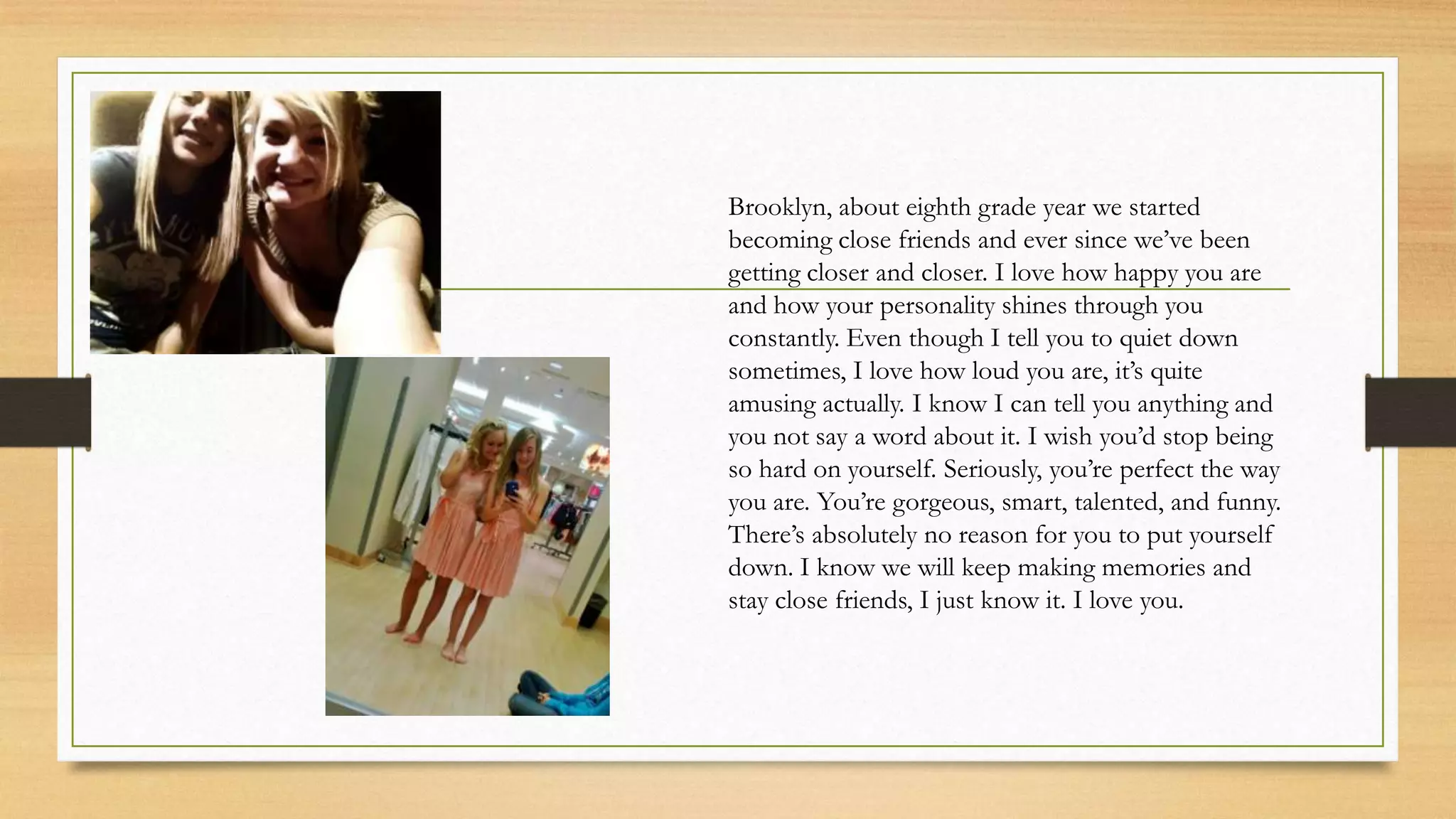 Brooklyn, about eighth grade year we started
becoming close friends and ever since we’ve been
getting closer and closer. I love how happy you are
and how your personality shines through you
constantly. Even though I tell you to quiet down
sometimes, I love how loud you are, it’s quite
amusing actually. I know I can tell you anything and
you not say a word about it. I wish you’d stop being
so hard on yourself. Seriously, you’re perfect the way
you are. You’re gorgeous, smart, talented, and funny.
There’s absolutely no reason for you to put yourself
down. I know we will keep making memories and
stay close friends, I just know it. I love you.
 