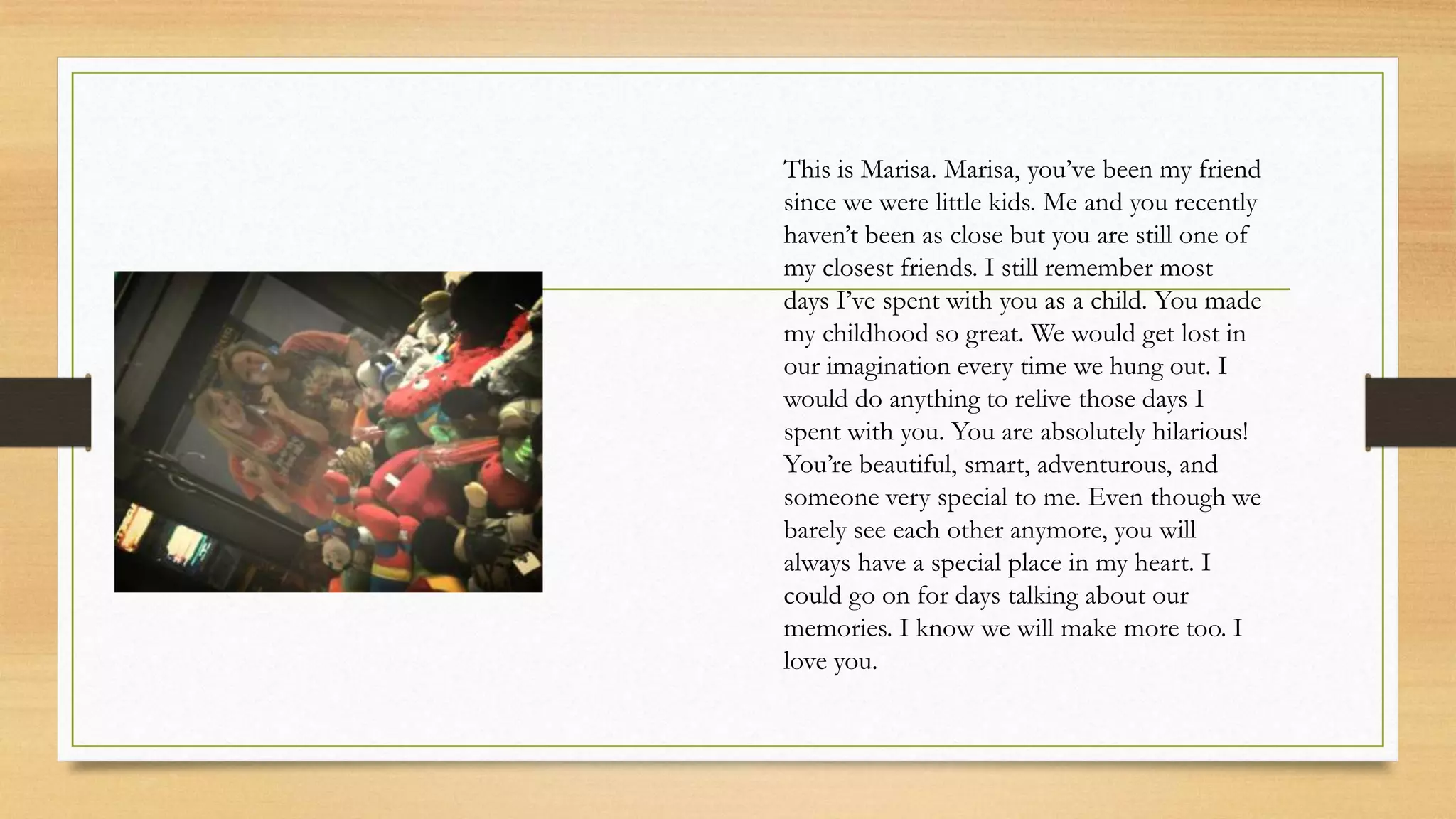 This is Marisa. Marisa, you’ve been my friend
since we were little kids. Me and you recently
haven’t been as close but you are still one of
my closest friends. I still remember most
days I’ve spent with you as a child. You made
my childhood so great. We would get lost in
our imagination every time we hung out. I
would do anything to relive those days I
spent with you. You are absolutely hilarious!
You’re beautiful, smart, adventurous, and
someone very special to me. Even though we
barely see each other anymore, you will
always have a special place in my heart. I
could go on for days talking about our
memories. I know we will make more too. I
love you.
 
