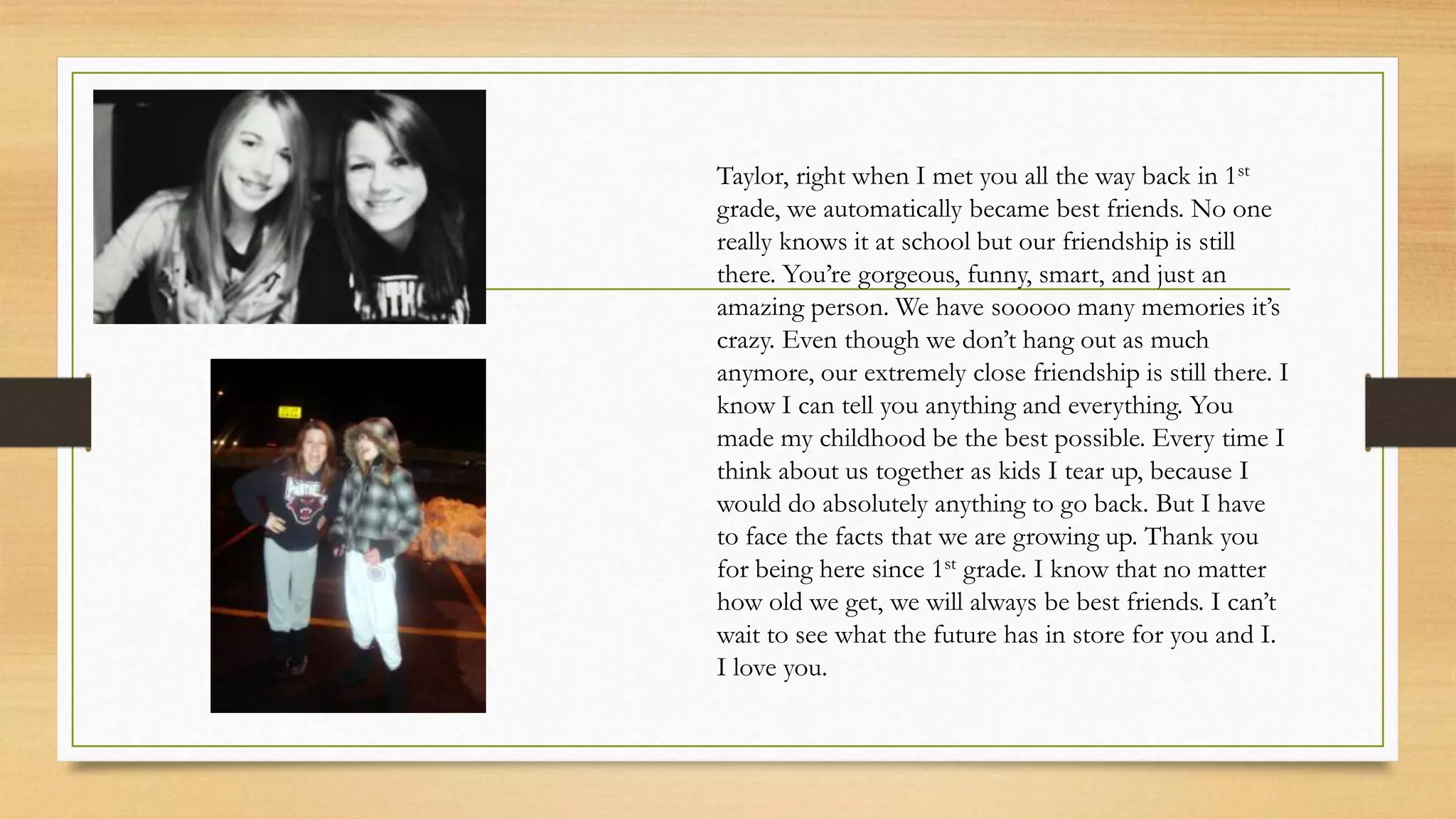 Taylor, right when I met you all the way back in 1st
grade, we automatically became best friends. No one
really knows it at school but our friendship is still
there. You’re gorgeous, funny, smart, and just an
amazing person. We have sooooo many memories it’s
crazy. Even though we don’t hang out as much
anymore, our extremely close friendship is still there. I
know I can tell you anything and everything. You
made my childhood be the best possible. Every time I
think about us together as kids I tear up, because I
would do absolutely anything to go back. But I have
to face the facts that we are growing up. Thank you
for being here since 1st grade. I know that no matter
how old we get, we will always be best friends. I can’t
wait to see what the future has in store for you and I.
I love you.
 