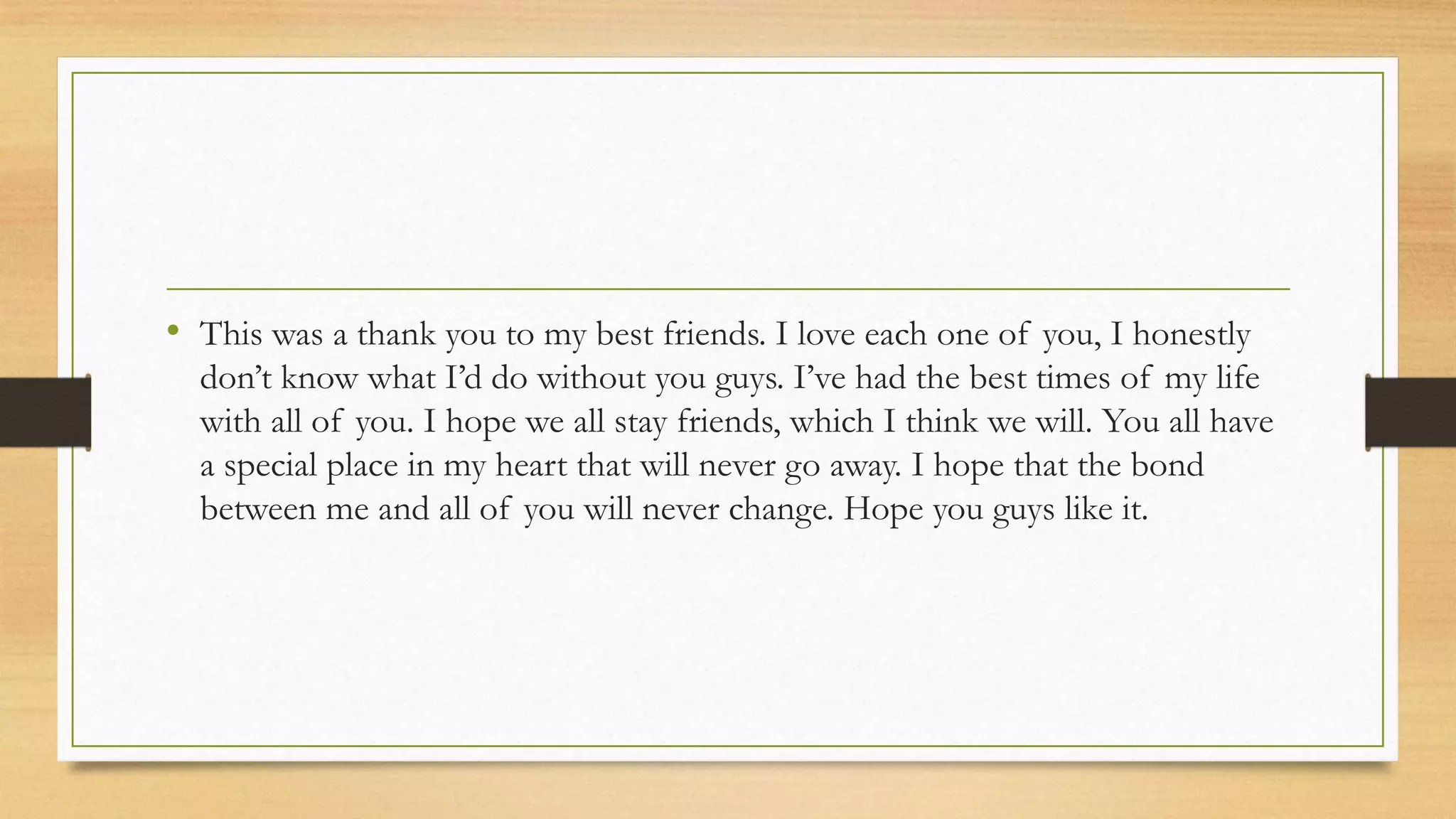 • This was a thank you to my best friends. I love each one of you, I honestly
don’t know what I’d do without you guys. I’ve had the best times of my life
with all of you. I hope we all stay friends, which I think we will. You all have
a special place in my heart that will never go away. I hope that the bond
between me and all of you will never change. Hope you guys like it.
 