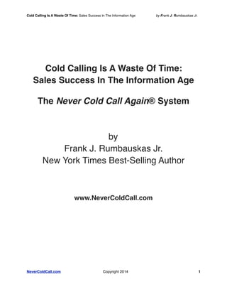Cold Calling Is A Waste Of Time: Sales Success In The Information Age by Frank J. Rumbauskas Jr. 
Cold Calling Is A Waste Of Time: 
Sales Success In The Information Age 
The Never Cold Call Again® System 
by 
Frank J. Rumbauskas Jr. 
New York Times Best-Selling Author 
www.NeverColdCall.com 
NeverColdCall.com Copyright 2014! 1 
! 
 