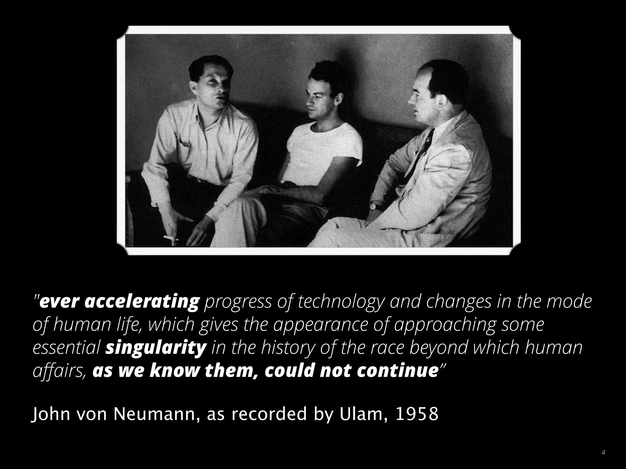 4
"ever accelerating progress of technology and changes in the mode
of human life, which gives the appearance of approaching some
essential singularity in the history of the race beyond which human
aﬀairs, as we know them, could not continue”
John von Neumann, as recorded by Ulam, 1958
 