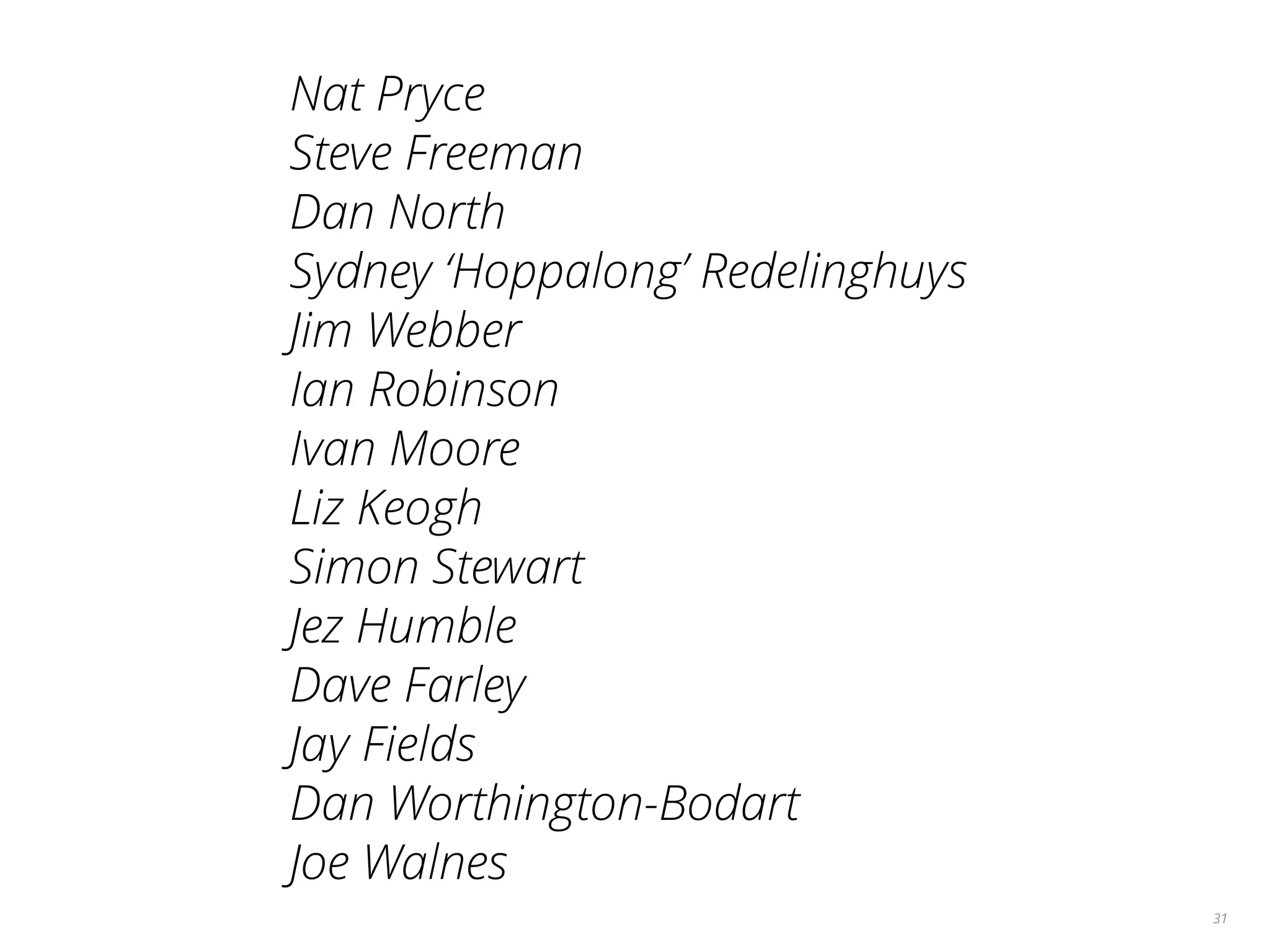 31
Nat Pryce
Steve Freeman
Dan North
Sydney ‘Hoppalong’ Redelinghuys
Jim Webber
Ian Robinson
Ivan Moore
Liz Keogh
Simon Stewart
Jez Humble
Dave Farley
Jay Fields
Dan Worthington-Bodart
Joe Walnes
 