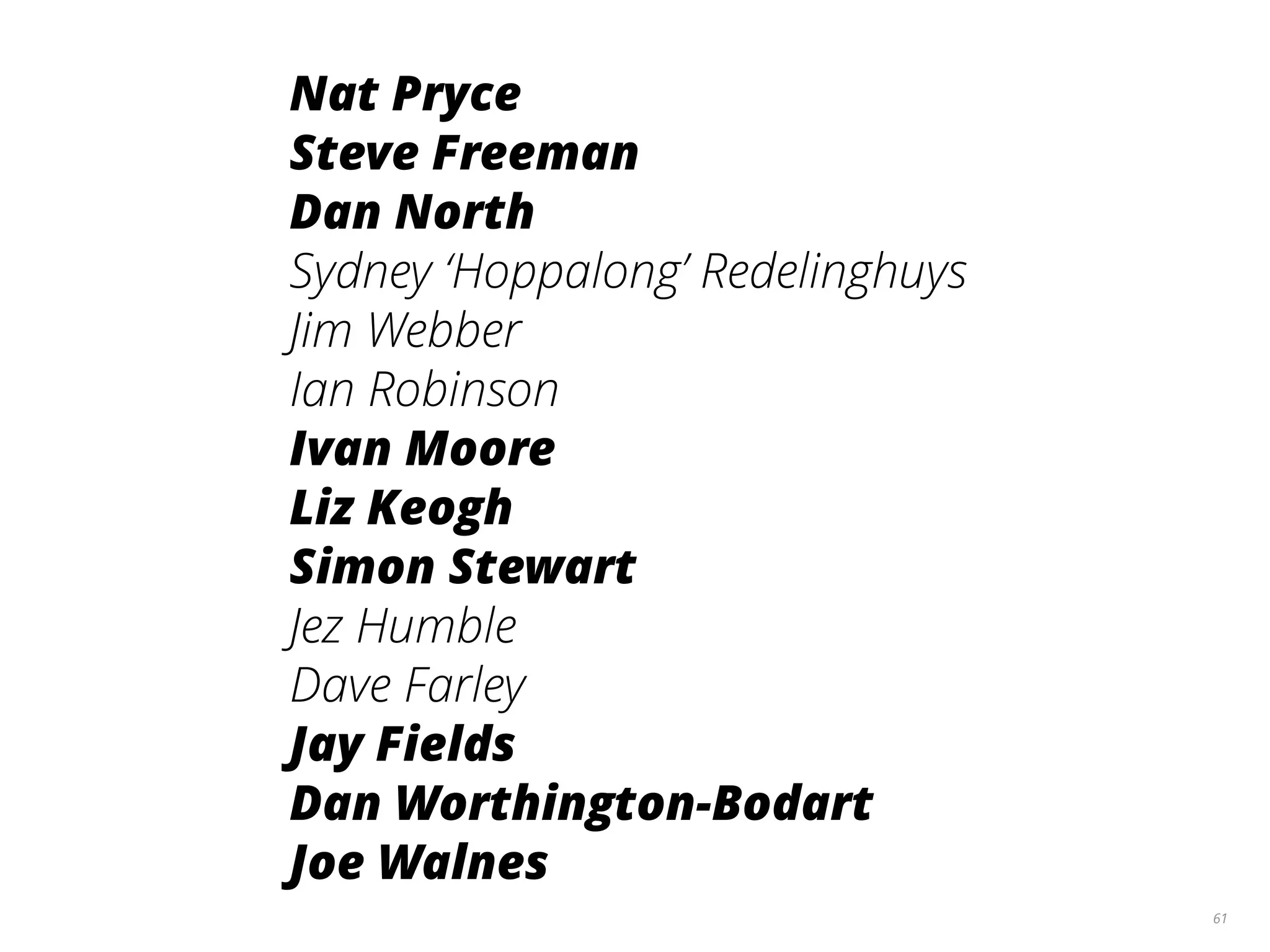 61
Nat Pryce
Steve Freeman
Dan North
Sydney ‘Hoppalong’ Redelinghuys
Jim Webber
Ian Robinson
Ivan Moore
Liz Keogh
Simon Stewart
Jez Humble
Dave Farley
Jay Fields
Dan Worthington-Bodart
Joe Walnes
 