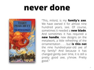 20
“This, milord, is my family's axe.
We have owned it for almost nine
hundred years, see. Of course,
sometimes it needed a new blade.
And sometimes it has required a
new handle, new designs on the
metalwork, a little refreshing of the
ornamentation . . . but is this not
the nine hundred-year-old axe of
my family? And because it has
changed gently over time, it is still a
pretty good axe, y'know. Pretty
good.”
never done
 