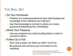 THE SKILL SET
 Do Your Homework
 Whether at a meeting/conference have brief background
knowledge of the individual your talking to
 Use that knowledge to connect to others on a more
personal level(building into a friendship)
 Share Your Passions
 Use your passions as a basic building block in order to
connect to others
 Follow Up or Fail
 Don’t wait a week, but follow up within 12-24 hrs.
 Be personal and reinforce your connection to the
individual
https://www.linkedin.com/in/wei-teng-5400b968
For a more in depth summary visit my Medium account:
https://medium.com/@WTeng20
 