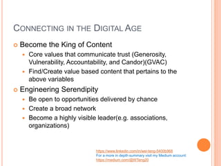 CONNECTING IN THE DIGITAL AGE
 Become the King of Content
 Core values that communicate trust (Generosity,
Vulnerability, Accountability, and Candor)(GVAC)
 Find/Create value based content that pertains to the
above variables
 Engineering Serendipity
 Be open to opportunities delivered by chance
 Create a broad network
 Become a highly visible leader(e.g. associations,
organizations)
https://www.linkedin.com/in/wei-teng-5400b968
For a more in depth summary visit my Medium account:
https://medium.com/@WTeng20
 