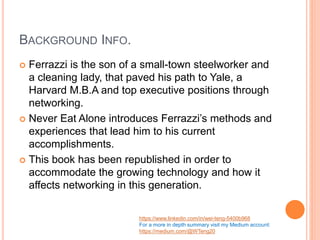 BACKGROUND INFO.
 Ferrazzi is the son of a small-town steelworker and
a cleaning lady, that paved his path to Yale, a
Harvard M.B.A and top executive positions through
networking.
 Never Eat Alone introduces Ferrazzi’s methods and
experiences that lead him to his current
accomplishments.
 This book has been republished in order to
accommodate the growing technology and how it
affects networking in this generation.
https://www.linkedin.com/in/wei-teng-5400b968
For a more in depth summary visit my Medium account:
https://medium.com/@WTeng20
 