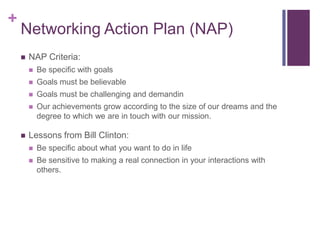 Networking Action Plan (NAP)NAP Criteria:Be specific with goalsGoals must be believableGoals must be challenging and demandinOur achievements grow according to the size of our dreams and the degree to which we are in touch with our mission. Lessons from Bill Clinton:Be specific about what you want to do in lifeBe sensitive to making a real connection in your interactions with others. 