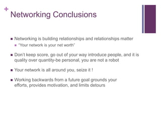 Networking ConclusionsNetworking is building relationships and relationships matter“Your network is your net worth”Don’t keep score, go out of your way introduce people, and it is quality over quantity-be personal, you are not a robotYour network is all around you, seize it !Working backwards from a future goal grounds your efforts, provides motivation, and limits detours