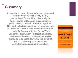 Summary	A personal account of networking successes and failures. Keith Ferrazzi’s story is truly inspirational. From a blue collar family to Yale, Harvard M.B.A., and many executive posts. His vast network of relationships from New York to LA has leaded him to becoming one of Crain’s 40 Under 40 and selected as a Global Leader for Tomorrow by the Davos World Economic Forum. Keith Ferrazzi has not only risen above the ranks, but he is sharing his strategies to success. Currently, the owner of FerrazziGreenlight, an enterprise consulting, research and training firm.  