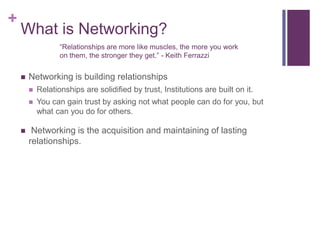 What is Networking?“Relationships are more like muscles, the more you work on them, the stronger they get.” - Keith FerrazziNetworking is building relationshipsRelationships are solidified by trust, Institutions are built on it. You can gain trust by asking not what people can do for you, but what can you do for others.  Networking is the acquisition and maintaining of lasting relationships. 