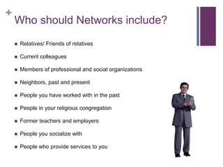 Who should Networks include?Relatives/ Friends of relativesCurrent colleaguesMembers of professional and social organizationsNeighbors, past and presentPeople you have worked with in the pastPeople in your religious congregationFormer teachers and employersPeople you socialize withPeople who provide services to you