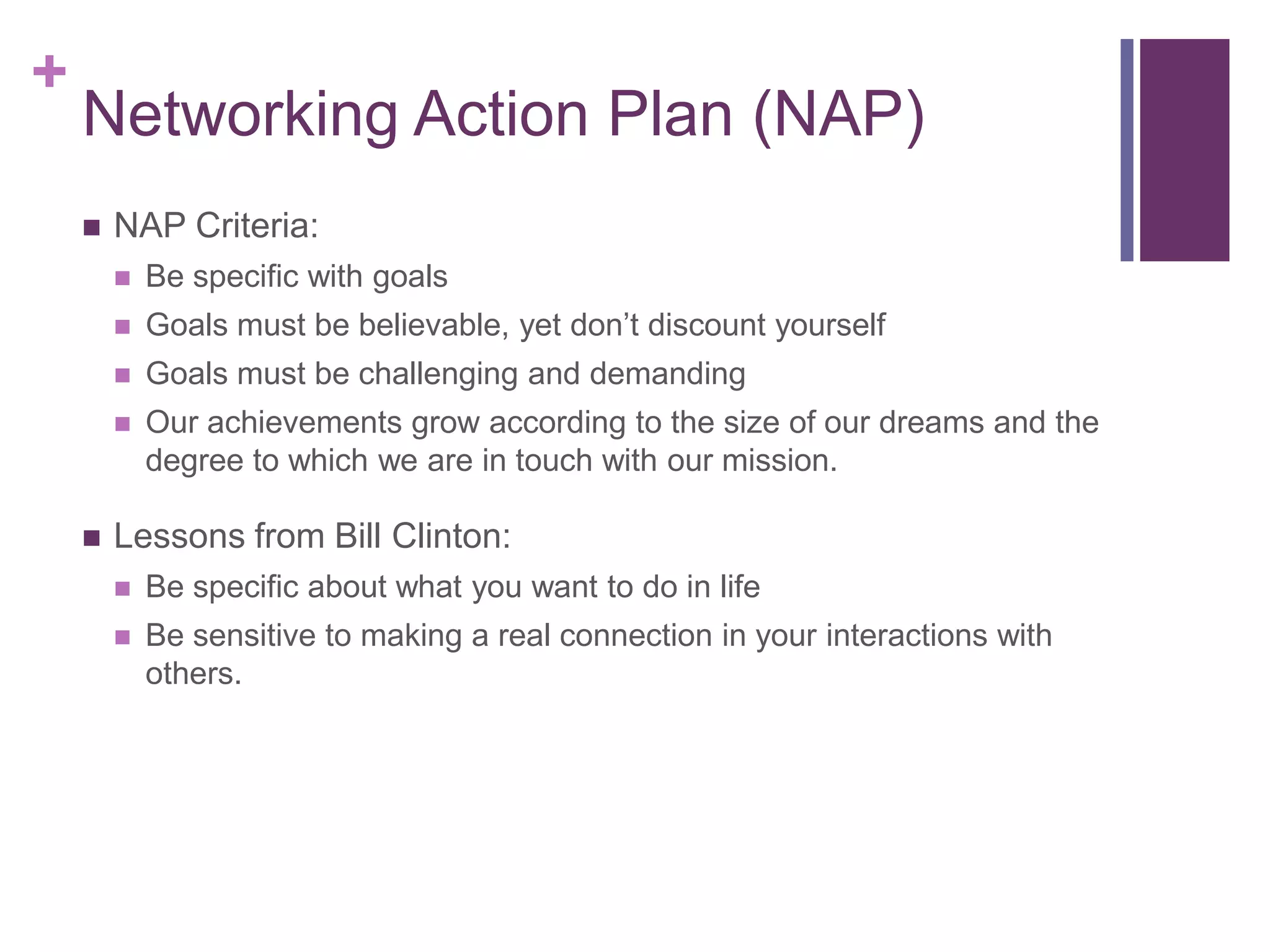 +
    Networking Action Plan (NAP)
       NAP Criteria:
           Be specific with goals
           Goals must be believable, yet don‟t discount yourself
           Goals must be challenging and demanding
           Our achievements grow according to the size of our dreams and the
            degree to which we are in touch with our mission.

       Lessons from Bill Clinton:
           Be specific about what you want to do in life
           Be sensitive to making a real connection in your interactions with
            others.
 