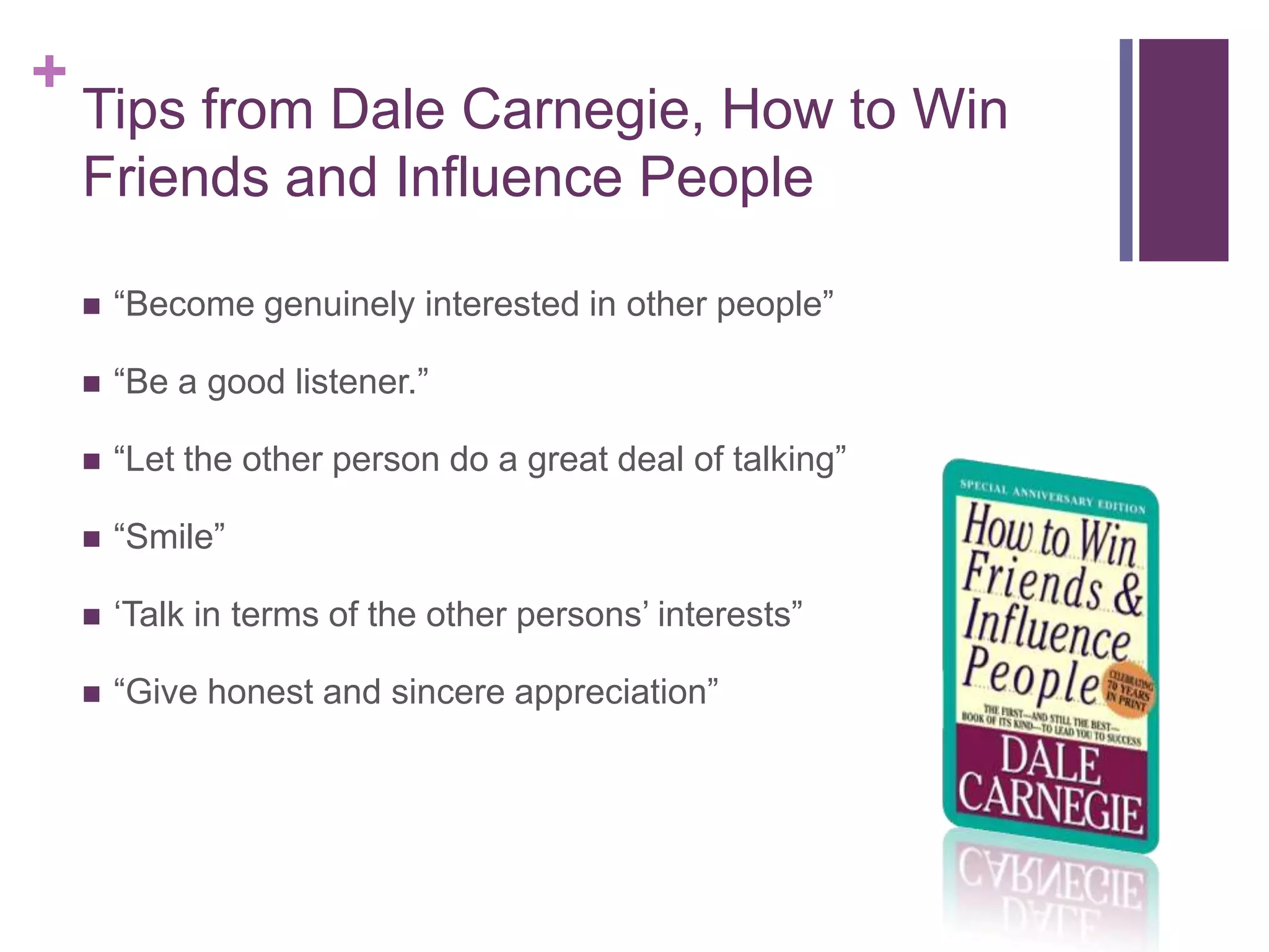 +
    Tips from Dale Carnegie, How to Win
    Friends and Influence People

       “Become genuinely interested in other people”

       “Be a good listener.”

       “Let the other person do a great deal of talking”

       “Smile”

       „Talk in terms of the other persons‟ interests”

       “Give honest and sincere appreciation”
 