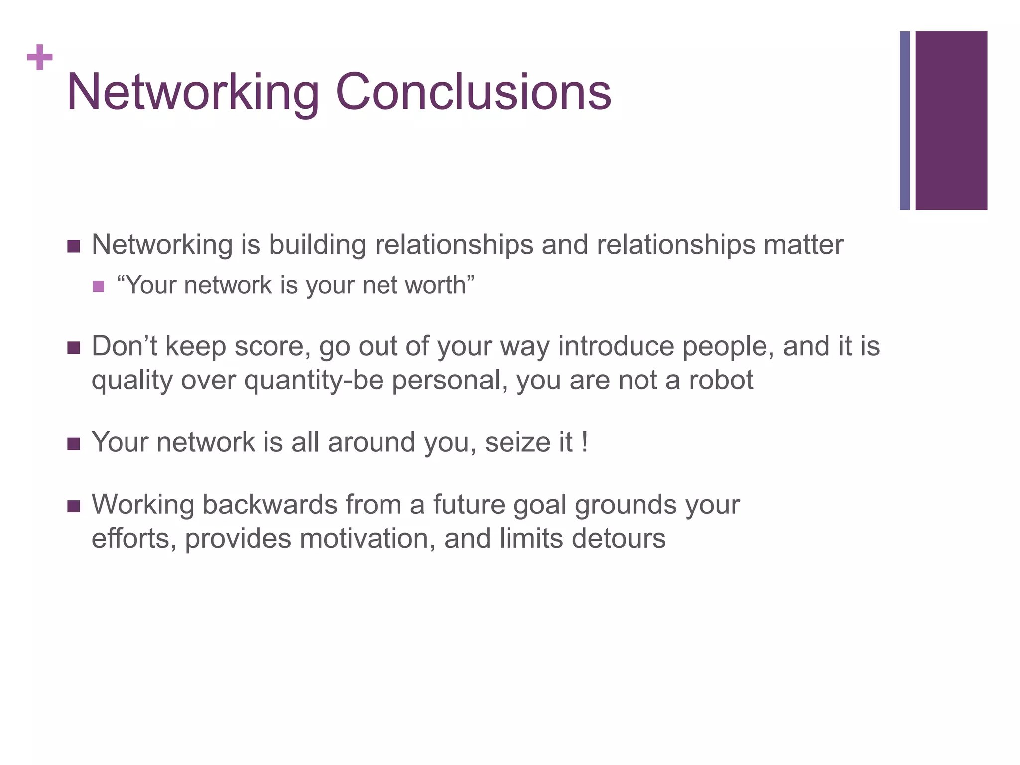 +
    Networking Conclusions

       Networking is building relationships and relationships matter
           “Your network is your net worth”

       Don‟t keep score, go out of your way introduce people, and it is
        quality over quantity-be personal, you are not a robot

       Your network is all around you, seize it !

       Working backwards from a future goal grounds your
        efforts, provides motivation, and limits detours
 