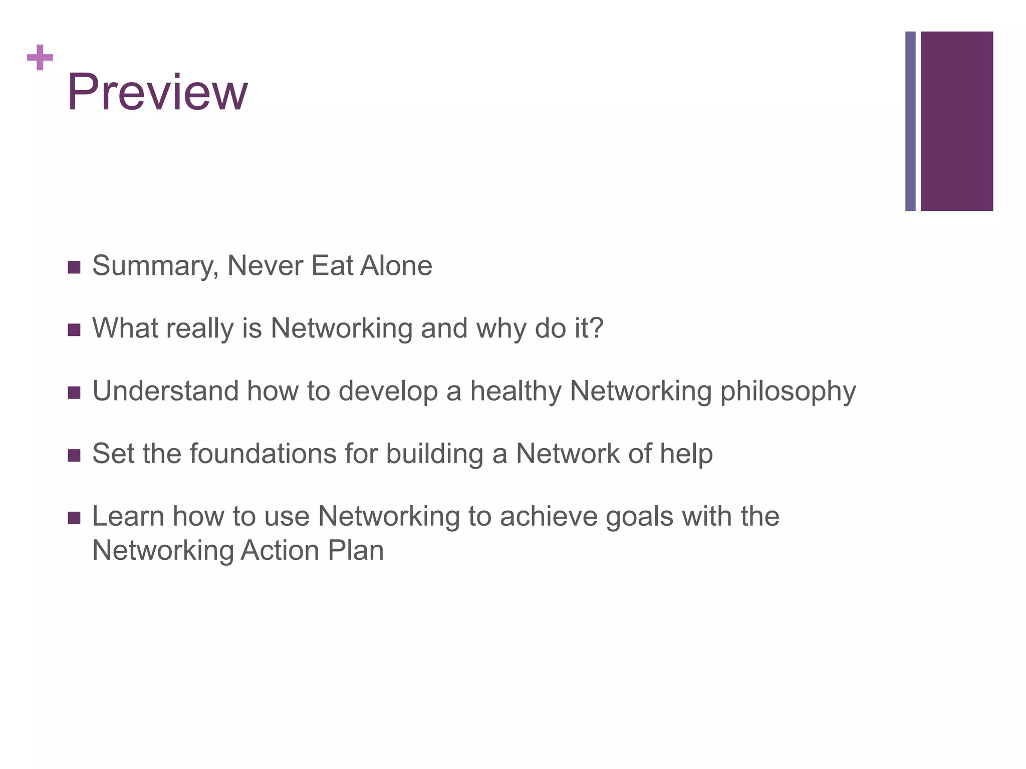 +
    Preview


       Summary, Never Eat Alone

       What really is Networking and why do it?

       Understand how to develop a healthy Networking philosophy

       Set the foundations for building a Network of help

       Learn how to use Networking to achieve goals with the
        Networking Action Plan
 