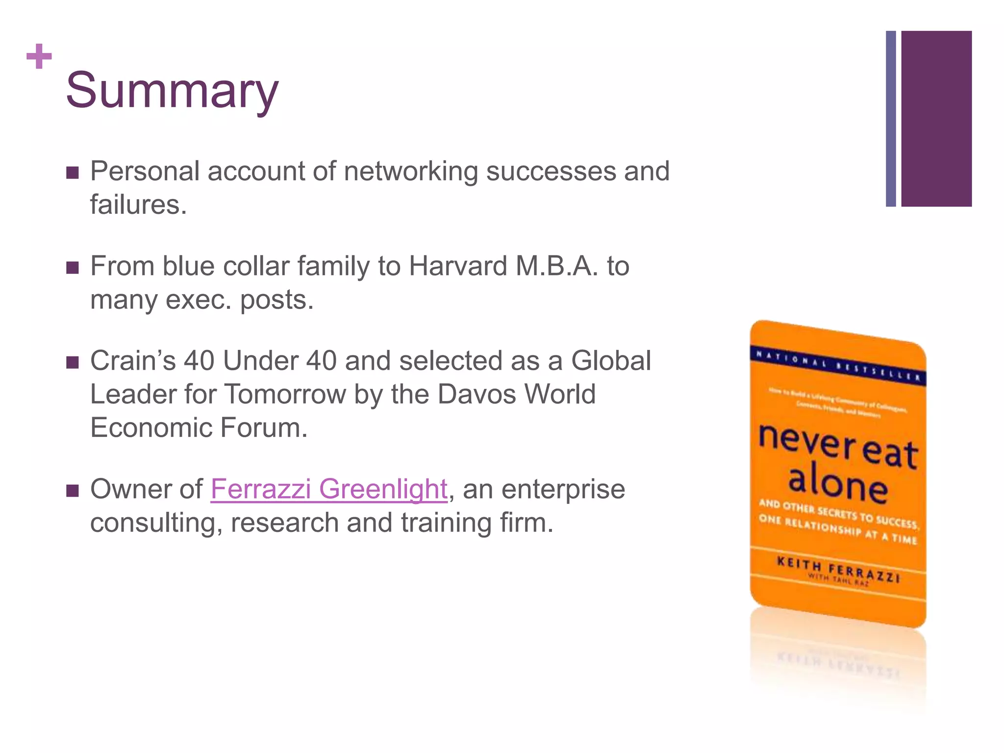 +
    Summary
       Personal account of networking successes and
        failures.

       From blue collar family to Harvard M.B.A. to
        many exec. posts.

       Crain‟s 40 Under 40 and selected as a Global
        Leader for Tomorrow by the Davos World
        Economic Forum.

       Owner of Ferrazzi Greenlight, an enterprise
        consulting, research and training firm.
 