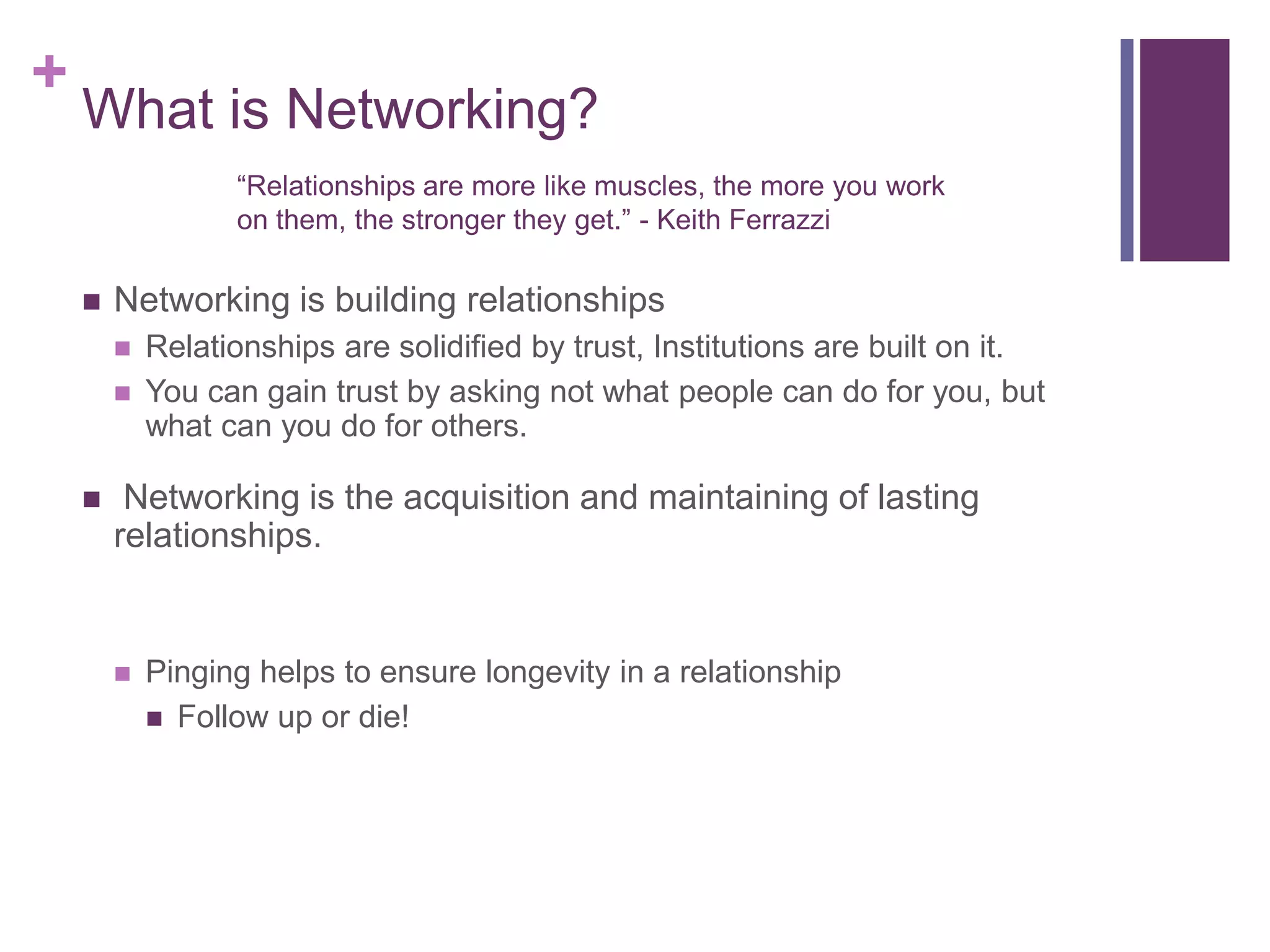 +
    What is Networking?
                  “Relationships are more like muscles, the more you work
                  on them, the stronger they get.” - Keith Ferrazzi

       Networking is building relationships
           Relationships are solidified by trust, Institutions are built on it.
           You can gain trust by asking not what people can do for you, but
            what can you do for others.

        Networking is the acquisition and maintaining of lasting
        relationships.


           Pinging helps to ensure longevity in a relationship
             Follow up or die!
 