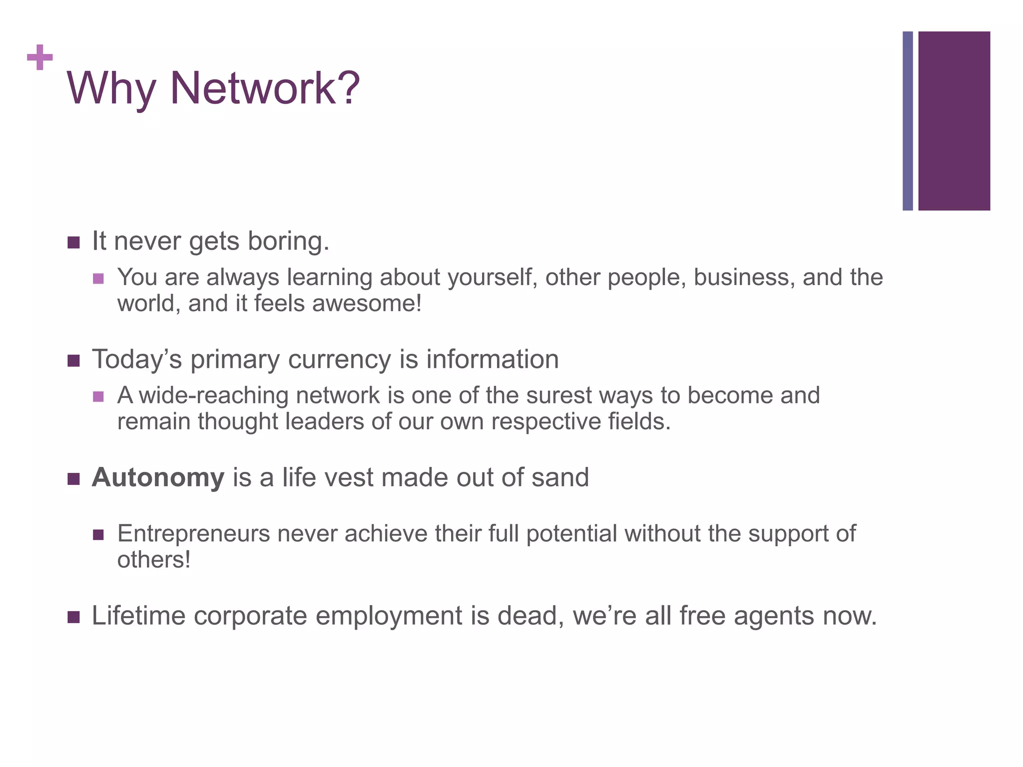 +
    Why Network?


       It never gets boring.
           You are always learning about yourself, other people, business, and the
            world, and it feels awesome!

       Today‟s primary currency is information
           A wide-reaching network is one of the surest ways to become and
            remain thought leaders of our own respective fields.

       Autonomy is a life vest made out of sand

           Entrepreneurs never achieve their full potential without the support of
            others!

       Lifetime corporate employment is dead, we‟re all free agents now.
 