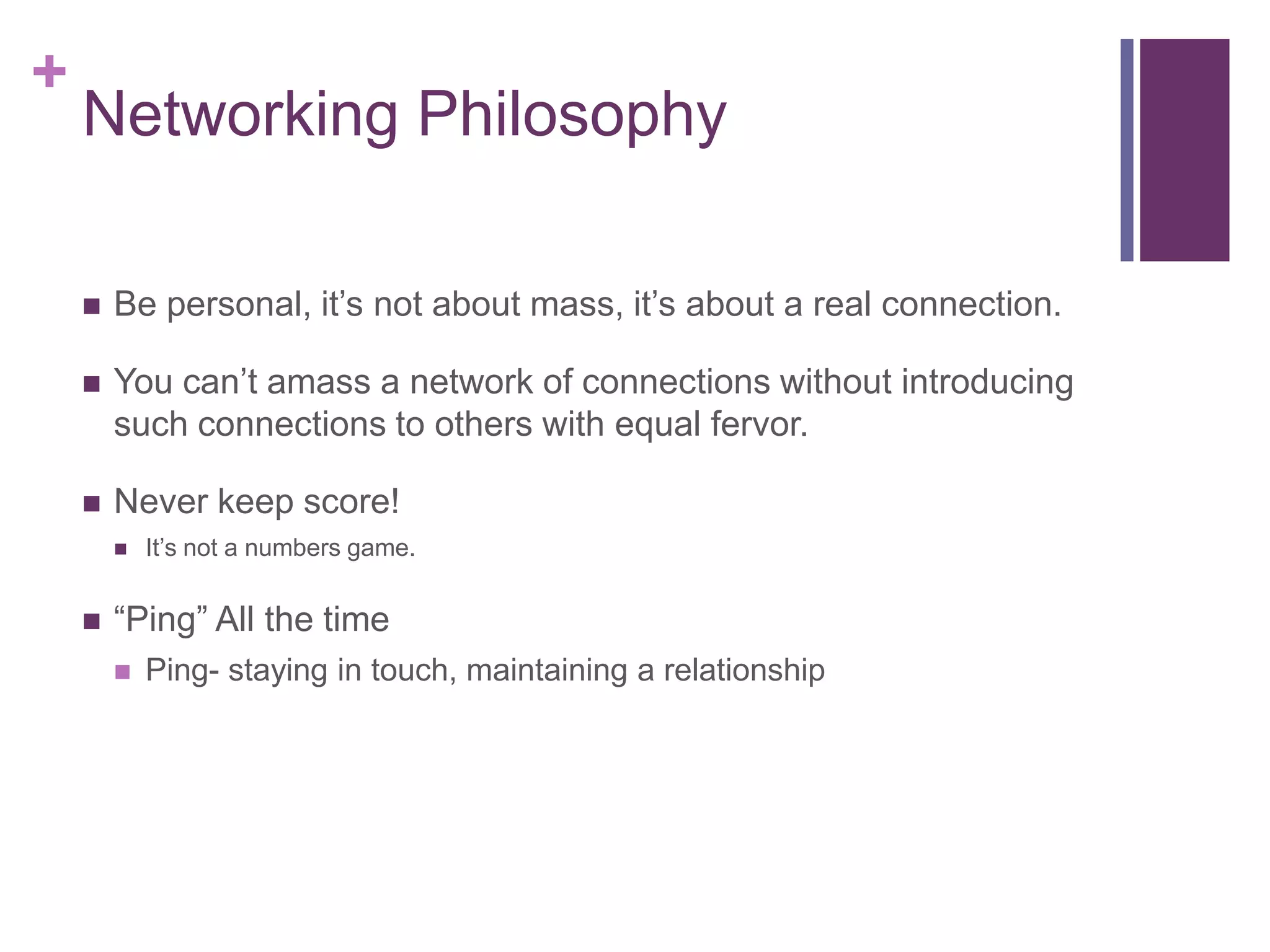 +
    Networking Philosophy

       Be personal, it‟s not about mass, it‟s about a real connection.

       You can‟t amass a network of connections without introducing
        such connections to others with equal fervor.

       Never keep score!
           It‟s not a numbers game.


       “Ping” All the time
           Ping- staying in touch, maintaining a relationship
 