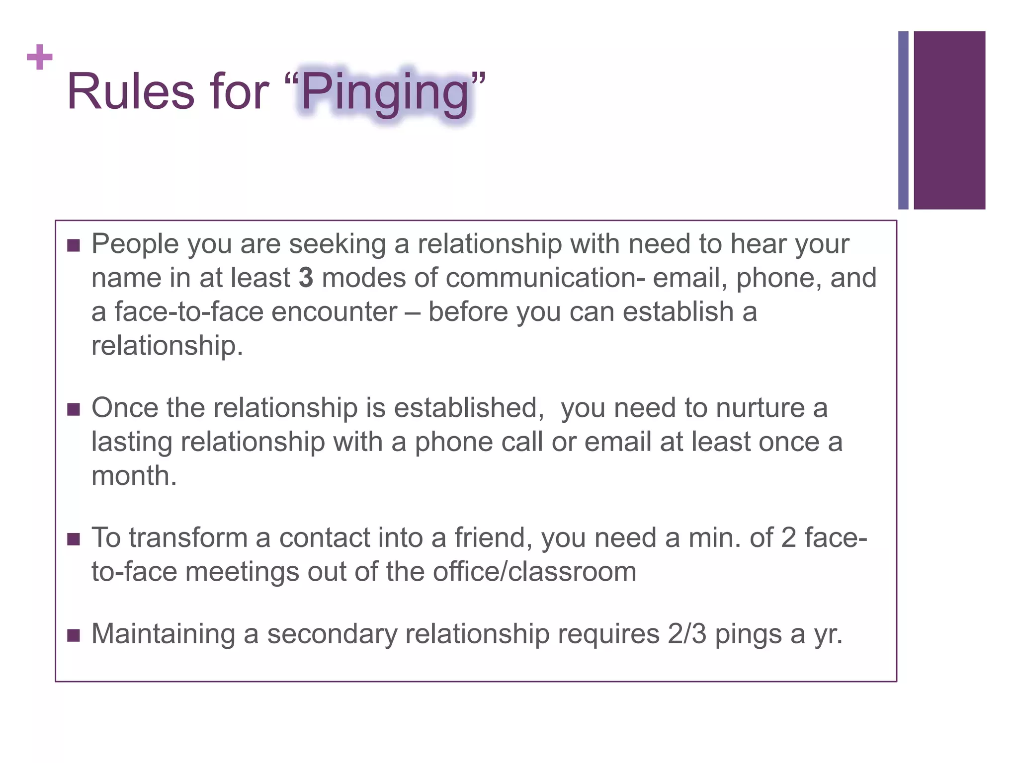 +
    Rules for “Pinging”

       People you are seeking a relationship with need to hear your
        name in at least 3 modes of communication- email, phone, and
        a face-to-face encounter – before you can establish a
        relationship.

       Once the relationship is established, you need to nurture a
        lasting relationship with a phone call or email at least once a
        month.

       To transform a contact into a friend, you need a min. of 2 face-
        to-face meetings out of the office/classroom

       Maintaining a secondary relationship requires 2/3 pings a yr.
 