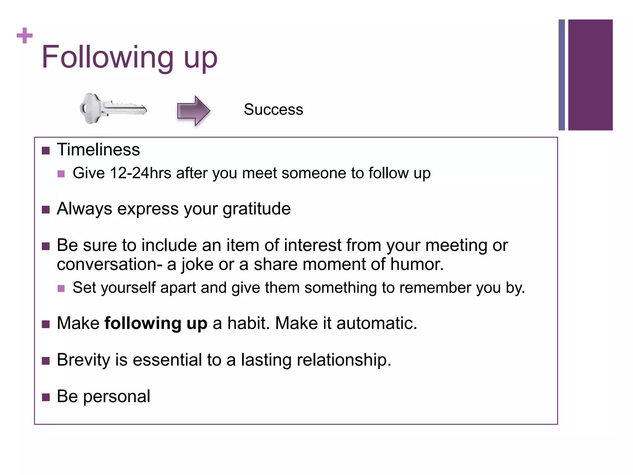 +
    Following up
                                   Success

       Timeliness
           Give 12-24hrs after you meet someone to follow up

       Always express your gratitude

       Be sure to include an item of interest from your meeting or
        conversation- a joke or a share moment of humor.
           Set yourself apart and give them something to remember you by.

       Make following up a habit. Make it automatic.

       Brevity is essential to a lasting relationship.

       Be personal
 
