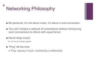 +
    Networking Philosophy

       Be personal, it‟s not about mass, it‟s about a real connection.

       You can‟t amass a network of connections without introducing
        such connections to others with equal fervor.

       Never keep score!
           It‟s not a numbers game.


       “Ping” All the time
           Ping- staying in touch, maintaining a relationship
 