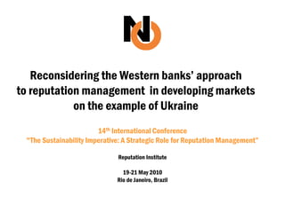 Reconsidering the Western banks‟ approach
to reputation management in developing markets
            on the example of Ukraine
                        14th International Conference
 "The Sustainability Imperative: A Strategic Role for Reputation Management”

                              Reputation Institute

                                19-21 May 2010
                              Rio de Janeiro, Brazil
 
