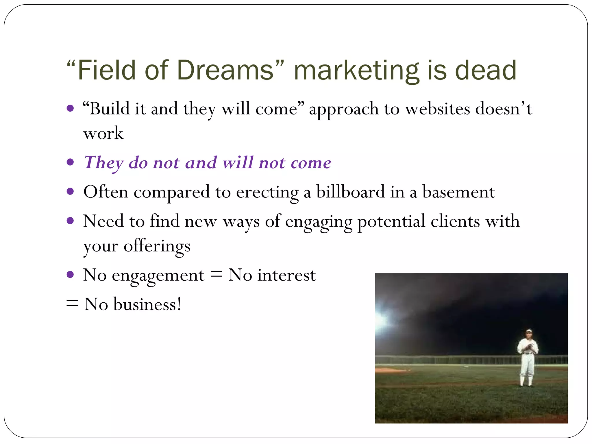 “ Field of Dreams” marketing is dead “ Build it and they will come” approach to websites doesn’t work  They do not and will not come Often compared to erecting a billboard in a basement Need to find new ways of engaging potential clients with your offerings No engagement = No interest  = No business! 