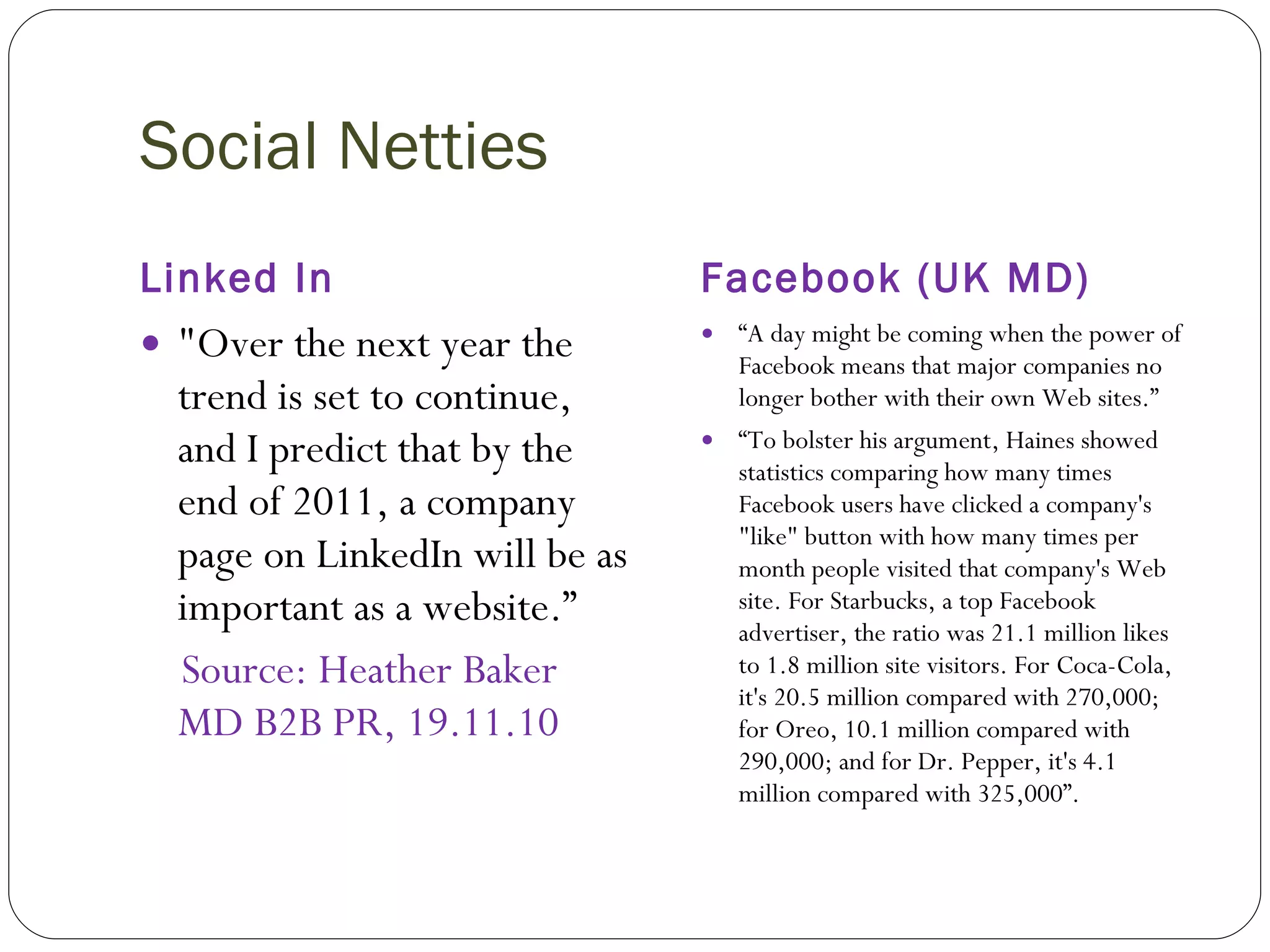 Social Netties Linked In Facebook (UK MD) "Over the next year the trend is set to continue, and I predict that by the end of 2011, a company page on LinkedIn will be as important as a website.”   Source: Heather Baker MD B2B PR, 19.11.10 “ A day might be coming when the power of Facebook means that major companies no longer bother with their own Web sites.” “ To bolster his argument, Haines showed statistics comparing how many times Facebook users have clicked a company's "like" button with how many times per month people visited that company's Web site. For Starbucks, a top Facebook advertiser, the ratio was 21.1 million likes to 1.8 million site visitors. For Coca-Cola, it's 20.5 million compared with 270,000; for Oreo, 10.1 million compared with 290,000; and for Dr. Pepper, it's 4.1 million compared with 325,000”.  