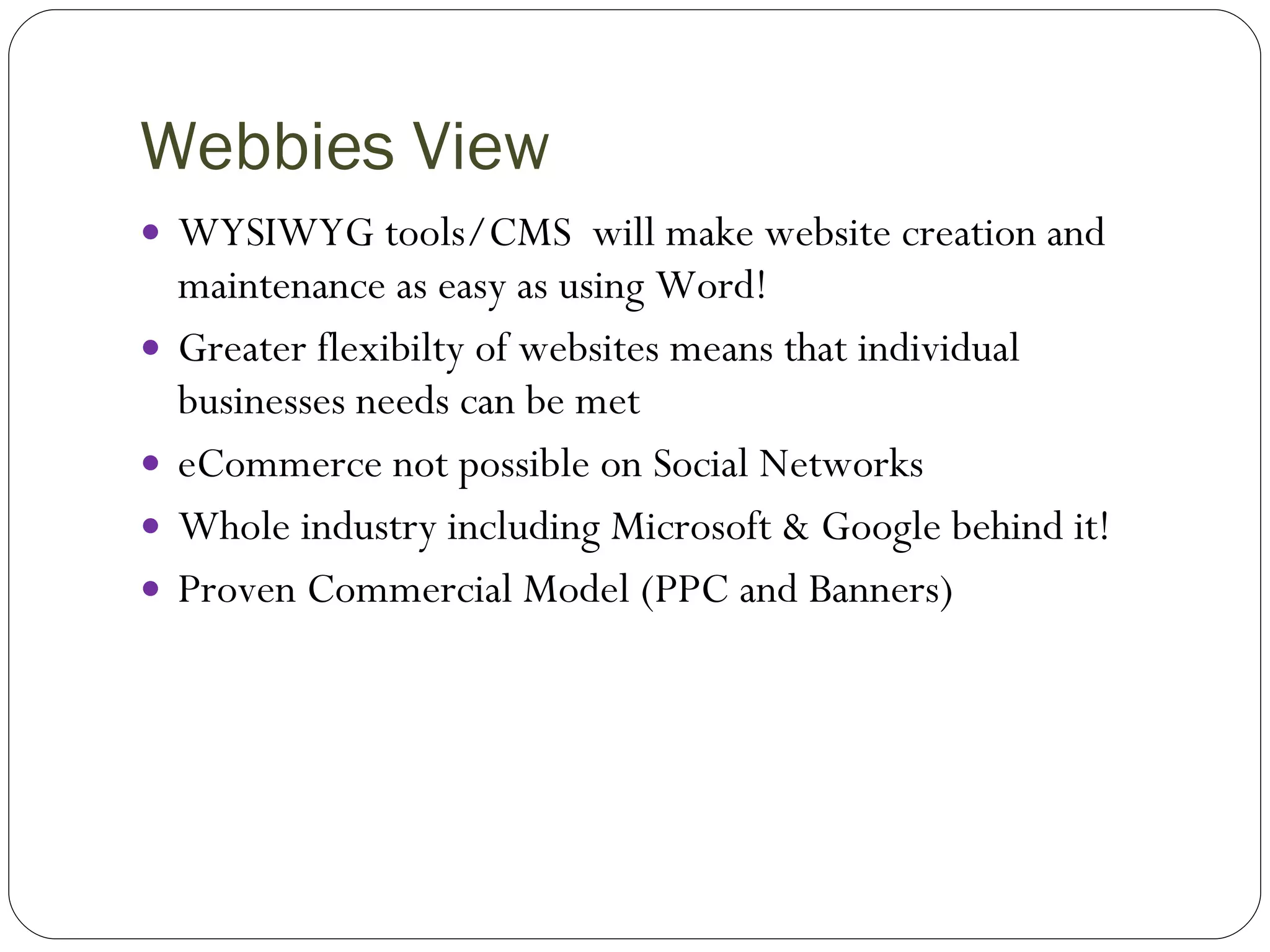 Webbies View WYSIWYG tools/CMS  will make website creation and maintenance as easy as using Word! Greater flexibilty of websites means that individual businesses needs can be met eCommerce not possible on Social Networks Whole industry including Microsoft & Google behind it! Proven Commercial Model (PPC and Banners) 