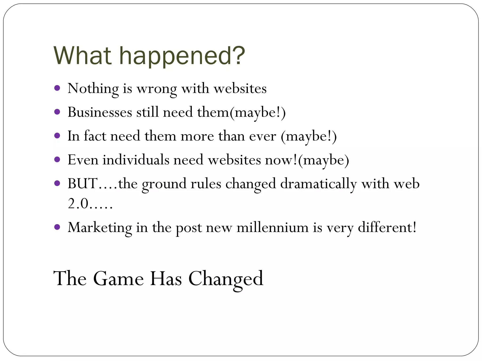 What happened? Nothing is wrong with websites Businesses still need them(maybe!) In fact need them more than ever (maybe!) Even individuals need websites now!(maybe) BUT....the ground rules changed dramatically with web 2.0..... Marketing in the post new millennium is very different! The Game Has Changed 
